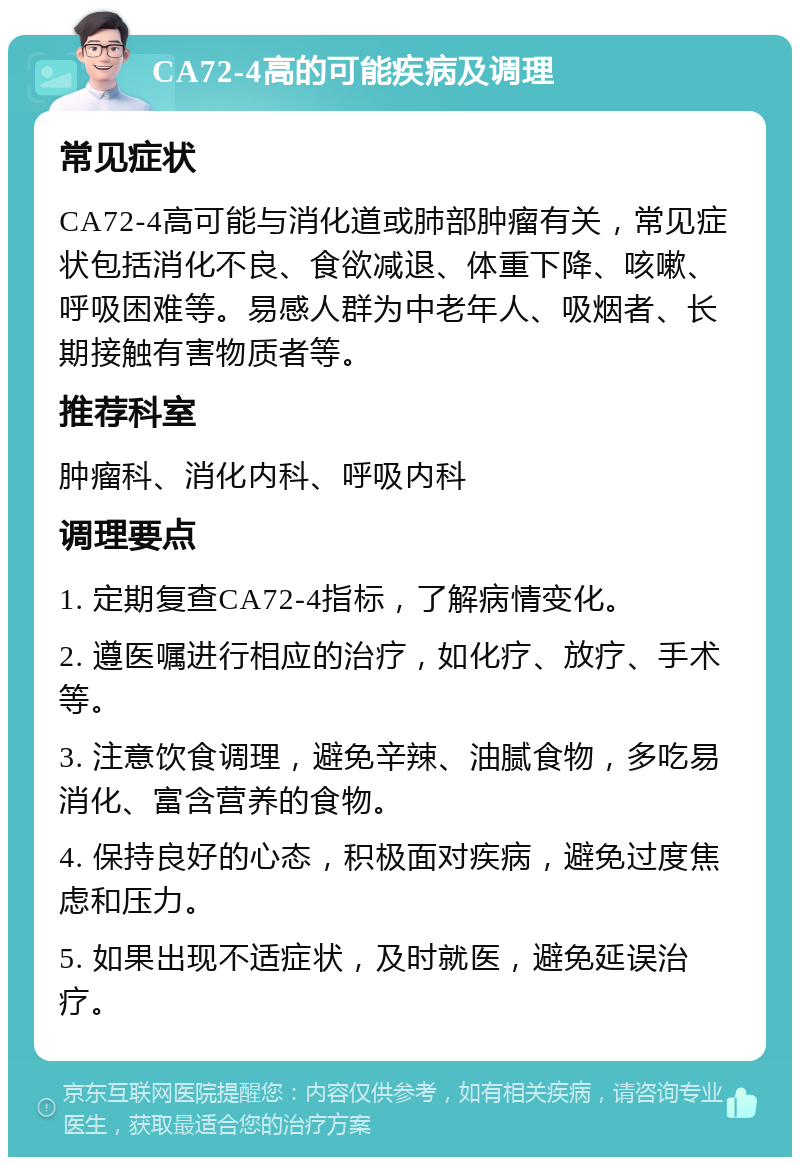 CA72-4高的可能疾病及调理 常见症状 CA72-4高可能与消化道或肺部肿瘤有关，常见症状包括消化不良、食欲减退、体重下降、咳嗽、呼吸困难等。易感人群为中老年人、吸烟者、长期接触有害物质者等。 推荐科室 肿瘤科、消化内科、呼吸内科 调理要点 1. 定期复查CA72-4指标，了解病情变化。 2. 遵医嘱进行相应的治疗，如化疗、放疗、手术等。 3. 注意饮食调理，避免辛辣、油腻食物，多吃易消化、富含营养的食物。 4. 保持良好的心态，积极面对疾病，避免过度焦虑和压力。 5. 如果出现不适症状，及时就医，避免延误治疗。