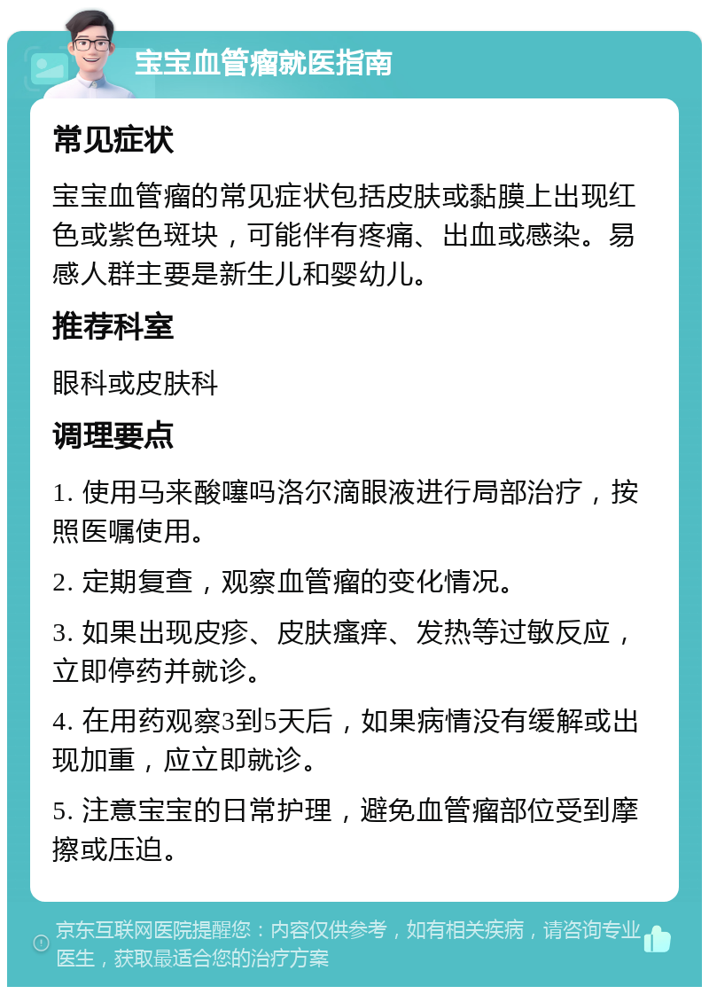 宝宝血管瘤就医指南 常见症状 宝宝血管瘤的常见症状包括皮肤或黏膜上出现红色或紫色斑块，可能伴有疼痛、出血或感染。易感人群主要是新生儿和婴幼儿。 推荐科室 眼科或皮肤科 调理要点 1. 使用马来酸噻吗洛尔滴眼液进行局部治疗，按照医嘱使用。 2. 定期复查，观察血管瘤的变化情况。 3. 如果出现皮疹、皮肤瘙痒、发热等过敏反应，立即停药并就诊。 4. 在用药观察3到5天后，如果病情没有缓解或出现加重，应立即就诊。 5. 注意宝宝的日常护理，避免血管瘤部位受到摩擦或压迫。