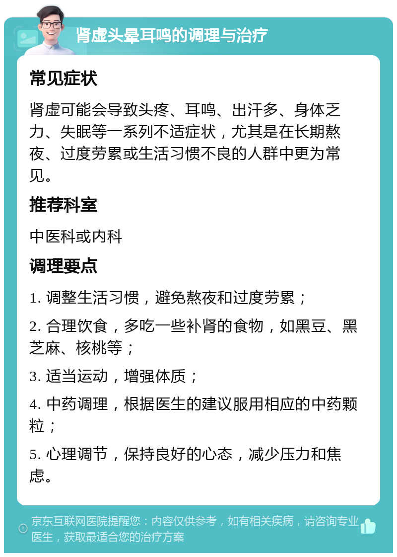 肾虚头晕耳鸣的调理与治疗 常见症状 肾虚可能会导致头疼、耳鸣、出汗多、身体乏力、失眠等一系列不适症状，尤其是在长期熬夜、过度劳累或生活习惯不良的人群中更为常见。 推荐科室 中医科或内科 调理要点 1. 调整生活习惯，避免熬夜和过度劳累； 2. 合理饮食，多吃一些补肾的食物，如黑豆、黑芝麻、核桃等； 3. 适当运动，增强体质； 4. 中药调理，根据医生的建议服用相应的中药颗粒； 5. 心理调节，保持良好的心态，减少压力和焦虑。