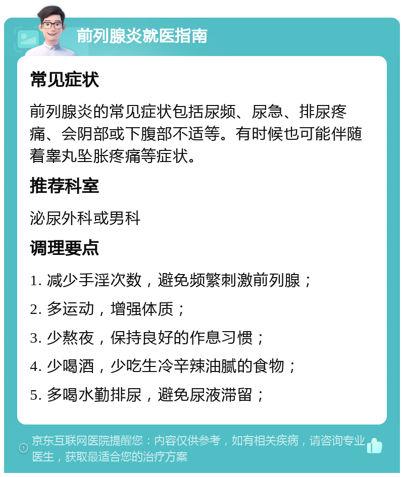 前列腺炎就医指南 常见症状 前列腺炎的常见症状包括尿频、尿急、排尿疼痛、会阴部或下腹部不适等。有时候也可能伴随着睾丸坠胀疼痛等症状。 推荐科室 泌尿外科或男科 调理要点 1. 减少手淫次数，避免频繁刺激前列腺； 2. 多运动，增强体质； 3. 少熬夜，保持良好的作息习惯； 4. 少喝酒，少吃生冷辛辣油腻的食物； 5. 多喝水勤排尿，避免尿液滞留；