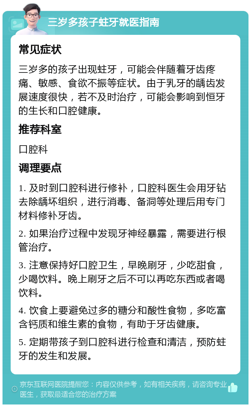 三岁多孩子蛀牙就医指南 常见症状 三岁多的孩子出现蛀牙，可能会伴随着牙齿疼痛、敏感、食欲不振等症状。由于乳牙的龋齿发展速度很快，若不及时治疗，可能会影响到恒牙的生长和口腔健康。 推荐科室 口腔科 调理要点 1. 及时到口腔科进行修补，口腔科医生会用牙钻去除龋坏组织，进行消毒、备洞等处理后用专门材料修补牙齿。 2. 如果治疗过程中发现牙神经暴露，需要进行根管治疗。 3. 注意保持好口腔卫生，早晚刷牙，少吃甜食，少喝饮料。晚上刷牙之后不可以再吃东西或者喝饮料。 4. 饮食上要避免过多的糖分和酸性食物，多吃富含钙质和维生素的食物，有助于牙齿健康。 5. 定期带孩子到口腔科进行检查和清洁，预防蛀牙的发生和发展。