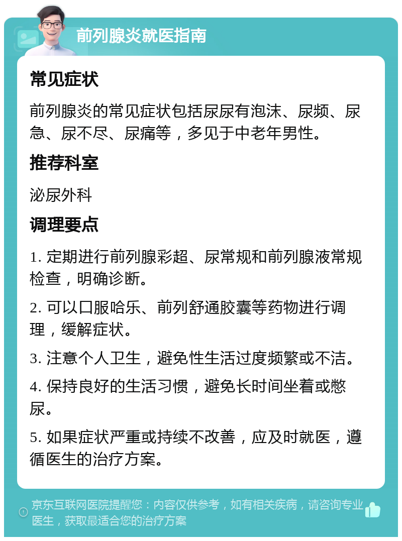 前列腺炎就医指南 常见症状 前列腺炎的常见症状包括尿尿有泡沫、尿频、尿急、尿不尽、尿痛等，多见于中老年男性。 推荐科室 泌尿外科 调理要点 1. 定期进行前列腺彩超、尿常规和前列腺液常规检查，明确诊断。 2. 可以口服哈乐、前列舒通胶囊等药物进行调理，缓解症状。 3. 注意个人卫生，避免性生活过度频繁或不洁。 4. 保持良好的生活习惯，避免长时间坐着或憋尿。 5. 如果症状严重或持续不改善，应及时就医，遵循医生的治疗方案。