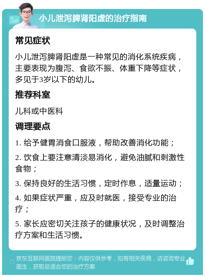 小儿泄泻脾肾阳虚的治疗指南 常见症状 小儿泄泻脾肾阳虚是一种常见的消化系统疾病，主要表现为腹泻、食欲不振、体重下降等症状，多见于3岁以下的幼儿。 推荐科室 儿科或中医科 调理要点 1. 给予健胃消食口服液，帮助改善消化功能； 2. 饮食上要注意清淡易消化，避免油腻和刺激性食物； 3. 保持良好的生活习惯，定时作息，适量运动； 4. 如果症状严重，应及时就医，接受专业的治疗； 5. 家长应密切关注孩子的健康状况，及时调整治疗方案和生活习惯。