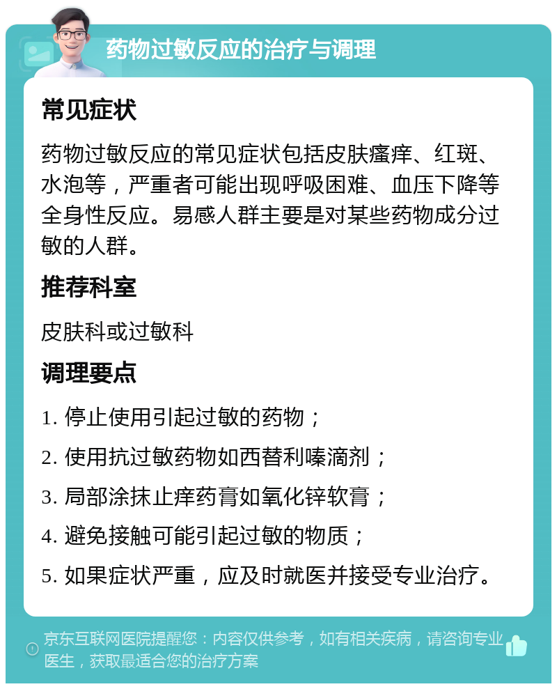 药物过敏反应的治疗与调理 常见症状 药物过敏反应的常见症状包括皮肤瘙痒、红斑、水泡等，严重者可能出现呼吸困难、血压下降等全身性反应。易感人群主要是对某些药物成分过敏的人群。 推荐科室 皮肤科或过敏科 调理要点 1. 停止使用引起过敏的药物； 2. 使用抗过敏药物如西替利嗪滴剂； 3. 局部涂抹止痒药膏如氧化锌软膏； 4. 避免接触可能引起过敏的物质； 5. 如果症状严重，应及时就医并接受专业治疗。