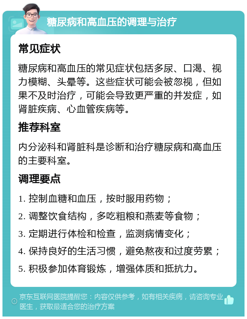 糖尿病和高血压的调理与治疗 常见症状 糖尿病和高血压的常见症状包括多尿、口渴、视力模糊、头晕等。这些症状可能会被忽视，但如果不及时治疗，可能会导致更严重的并发症，如肾脏疾病、心血管疾病等。 推荐科室 内分泌科和肾脏科是诊断和治疗糖尿病和高血压的主要科室。 调理要点 1. 控制血糖和血压，按时服用药物； 2. 调整饮食结构，多吃粗粮和燕麦等食物； 3. 定期进行体检和检查，监测病情变化； 4. 保持良好的生活习惯，避免熬夜和过度劳累； 5. 积极参加体育锻炼，增强体质和抵抗力。