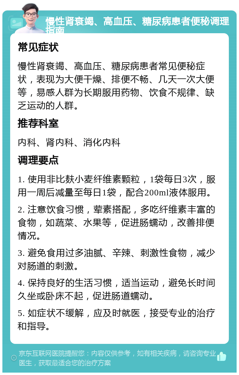 慢性肾衰竭、高血压、糖尿病患者便秘调理指南 常见症状 慢性肾衰竭、高血压、糖尿病患者常见便秘症状，表现为大便干燥、排便不畅、几天一次大便等，易感人群为长期服用药物、饮食不规律、缺乏运动的人群。 推荐科室 内科、肾内科、消化内科 调理要点 1. 使用非比麸小麦纤维素颗粒，1袋每日3次，服用一周后减量至每日1袋，配合200ml液体服用。 2. 注意饮食习惯，荤素搭配，多吃纤维素丰富的食物，如蔬菜、水果等，促进肠蠕动，改善排便情况。 3. 避免食用过多油腻、辛辣、刺激性食物，减少对肠道的刺激。 4. 保持良好的生活习惯，适当运动，避免长时间久坐或卧床不起，促进肠道蠕动。 5. 如症状不缓解，应及时就医，接受专业的治疗和指导。