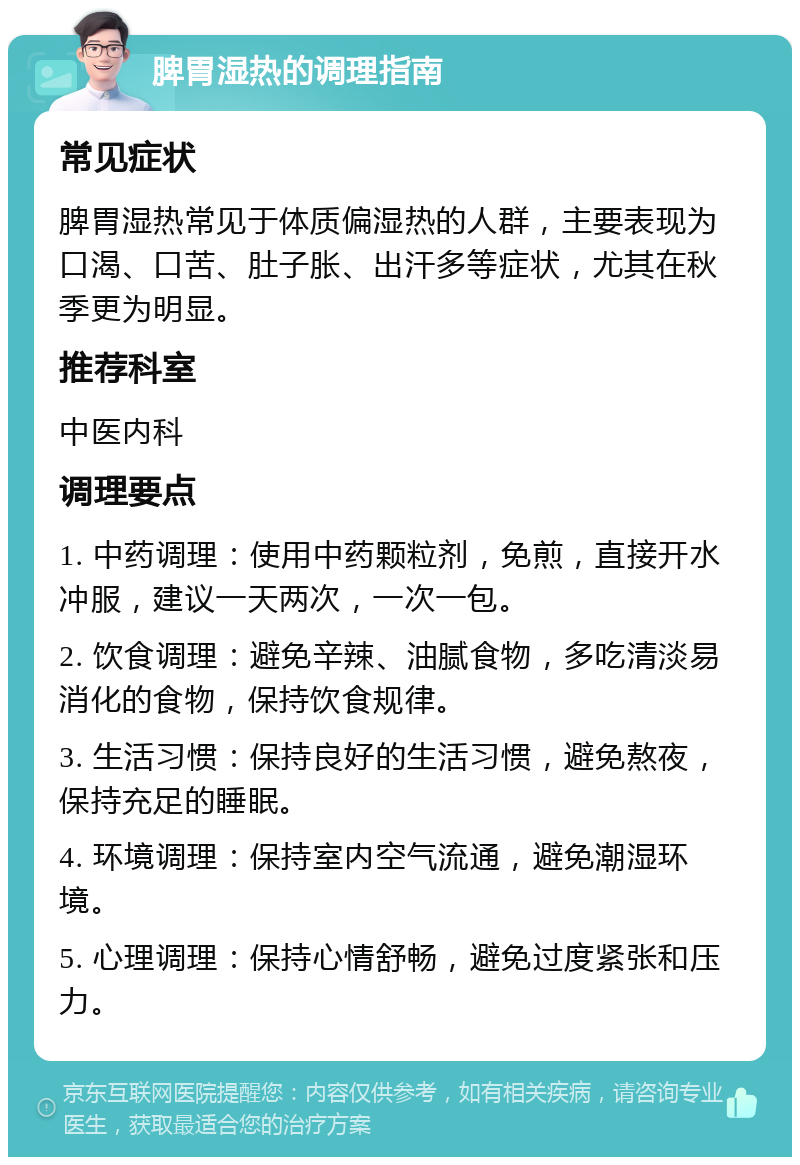 脾胃湿热的调理指南 常见症状 脾胃湿热常见于体质偏湿热的人群，主要表现为口渴、口苦、肚子胀、出汗多等症状，尤其在秋季更为明显。 推荐科室 中医内科 调理要点 1. 中药调理：使用中药颗粒剂，免煎，直接开水冲服，建议一天两次，一次一包。 2. 饮食调理：避免辛辣、油腻食物，多吃清淡易消化的食物，保持饮食规律。 3. 生活习惯：保持良好的生活习惯，避免熬夜，保持充足的睡眠。 4. 环境调理：保持室内空气流通，避免潮湿环境。 5. 心理调理：保持心情舒畅，避免过度紧张和压力。