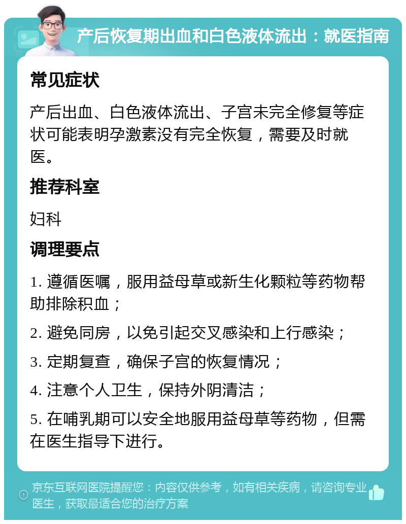 产后恢复期出血和白色液体流出：就医指南 常见症状 产后出血、白色液体流出、子宫未完全修复等症状可能表明孕激素没有完全恢复，需要及时就医。 推荐科室 妇科 调理要点 1. 遵循医嘱，服用益母草或新生化颗粒等药物帮助排除积血； 2. 避免同房，以免引起交叉感染和上行感染； 3. 定期复查，确保子宫的恢复情况； 4. 注意个人卫生，保持外阴清洁； 5. 在哺乳期可以安全地服用益母草等药物，但需在医生指导下进行。