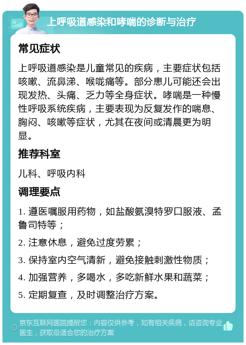 上呼吸道感染和哮喘的诊断与治疗 常见症状 上呼吸道感染是儿童常见的疾病，主要症状包括咳嗽、流鼻涕、喉咙痛等。部分患儿可能还会出现发热、头痛、乏力等全身症状。哮喘是一种慢性呼吸系统疾病，主要表现为反复发作的喘息、胸闷、咳嗽等症状，尤其在夜间或清晨更为明显。 推荐科室 儿科、呼吸内科 调理要点 1. 遵医嘱服用药物，如盐酸氨溴特罗口服液、孟鲁司特等； 2. 注意休息，避免过度劳累； 3. 保持室内空气清新，避免接触刺激性物质； 4. 加强营养，多喝水，多吃新鲜水果和蔬菜； 5. 定期复查，及时调整治疗方案。