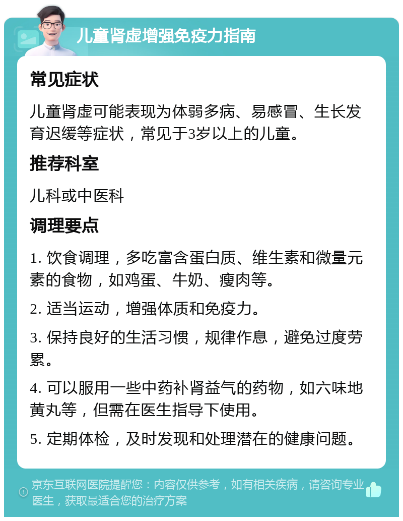 儿童肾虚增强免疫力指南 常见症状 儿童肾虚可能表现为体弱多病、易感冒、生长发育迟缓等症状，常见于3岁以上的儿童。 推荐科室 儿科或中医科 调理要点 1. 饮食调理，多吃富含蛋白质、维生素和微量元素的食物，如鸡蛋、牛奶、瘦肉等。 2. 适当运动，增强体质和免疫力。 3. 保持良好的生活习惯，规律作息，避免过度劳累。 4. 可以服用一些中药补肾益气的药物，如六味地黄丸等，但需在医生指导下使用。 5. 定期体检，及时发现和处理潜在的健康问题。