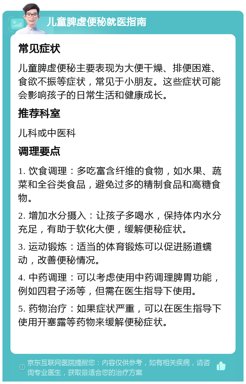 儿童脾虚便秘就医指南 常见症状 儿童脾虚便秘主要表现为大便干燥、排便困难、食欲不振等症状，常见于小朋友。这些症状可能会影响孩子的日常生活和健康成长。 推荐科室 儿科或中医科 调理要点 1. 饮食调理：多吃富含纤维的食物，如水果、蔬菜和全谷类食品，避免过多的精制食品和高糖食物。 2. 增加水分摄入：让孩子多喝水，保持体内水分充足，有助于软化大便，缓解便秘症状。 3. 运动锻炼：适当的体育锻炼可以促进肠道蠕动，改善便秘情况。 4. 中药调理：可以考虑使用中药调理脾胃功能，例如四君子汤等，但需在医生指导下使用。 5. 药物治疗：如果症状严重，可以在医生指导下使用开塞露等药物来缓解便秘症状。