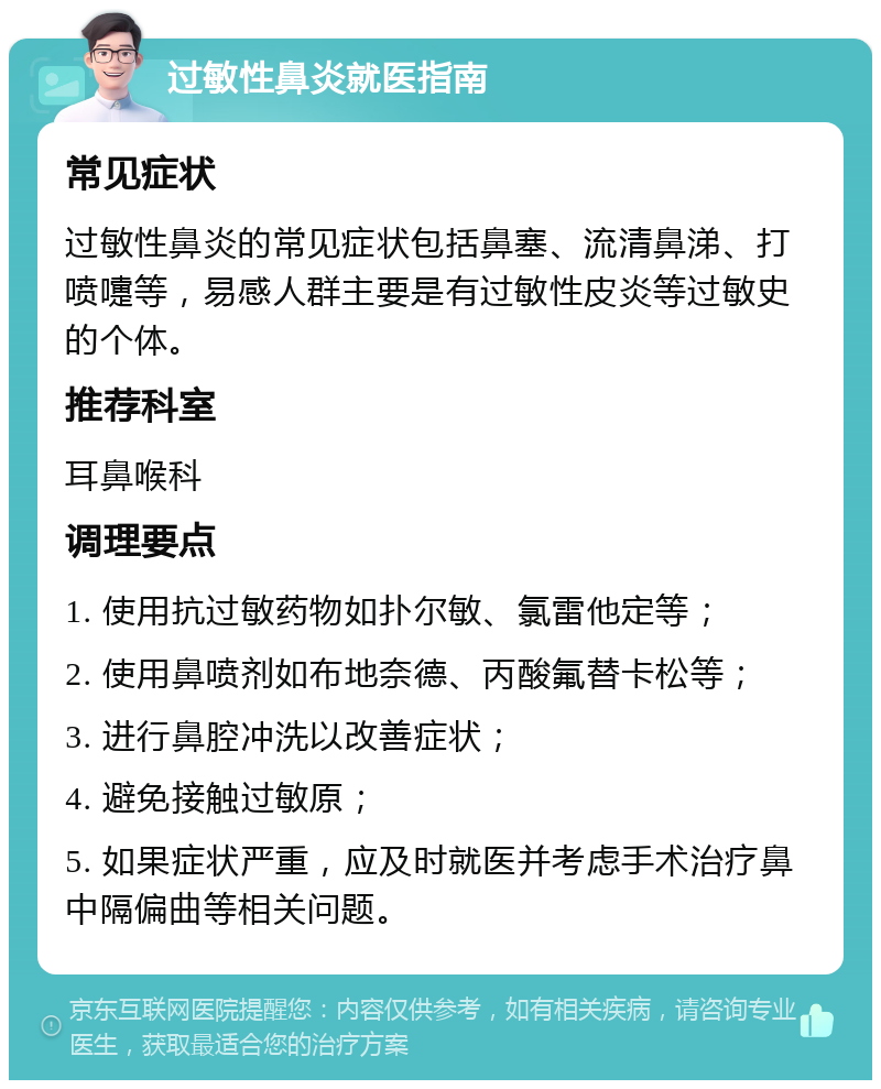 过敏性鼻炎就医指南 常见症状 过敏性鼻炎的常见症状包括鼻塞、流清鼻涕、打喷嚏等，易感人群主要是有过敏性皮炎等过敏史的个体。 推荐科室 耳鼻喉科 调理要点 1. 使用抗过敏药物如扑尔敏、氯雷他定等； 2. 使用鼻喷剂如布地奈德、丙酸氟替卡松等； 3. 进行鼻腔冲洗以改善症状； 4. 避免接触过敏原； 5. 如果症状严重，应及时就医并考虑手术治疗鼻中隔偏曲等相关问题。