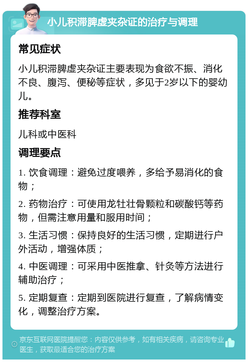 小儿积滞脾虚夹杂证的治疗与调理 常见症状 小儿积滞脾虚夹杂证主要表现为食欲不振、消化不良、腹泻、便秘等症状，多见于2岁以下的婴幼儿。 推荐科室 儿科或中医科 调理要点 1. 饮食调理：避免过度喂养，多给予易消化的食物； 2. 药物治疗：可使用龙牡壮骨颗粒和碳酸钙等药物，但需注意用量和服用时间； 3. 生活习惯：保持良好的生活习惯，定期进行户外活动，增强体质； 4. 中医调理：可采用中医推拿、针灸等方法进行辅助治疗； 5. 定期复查：定期到医院进行复查，了解病情变化，调整治疗方案。