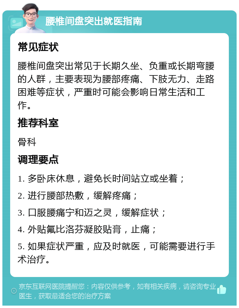 腰椎间盘突出就医指南 常见症状 腰椎间盘突出常见于长期久坐、负重或长期弯腰的人群，主要表现为腰部疼痛、下肢无力、走路困难等症状，严重时可能会影响日常生活和工作。 推荐科室 骨科 调理要点 1. 多卧床休息，避免长时间站立或坐着； 2. 进行腰部热敷，缓解疼痛； 3. 口服腰痛宁和迈之灵，缓解症状； 4. 外贴氟比洛芬凝胶贴膏，止痛； 5. 如果症状严重，应及时就医，可能需要进行手术治疗。