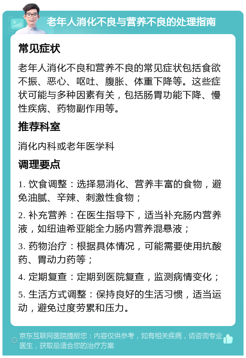 老年人消化不良与营养不良的处理指南 常见症状 老年人消化不良和营养不良的常见症状包括食欲不振、恶心、呕吐、腹胀、体重下降等。这些症状可能与多种因素有关，包括肠胃功能下降、慢性疾病、药物副作用等。 推荐科室 消化内科或老年医学科 调理要点 1. 饮食调整：选择易消化、营养丰富的食物，避免油腻、辛辣、刺激性食物； 2. 补充营养：在医生指导下，适当补充肠内营养液，如纽迪希亚能全力肠内营养混悬液； 3. 药物治疗：根据具体情况，可能需要使用抗酸药、胃动力药等； 4. 定期复查：定期到医院复查，监测病情变化； 5. 生活方式调整：保持良好的生活习惯，适当运动，避免过度劳累和压力。