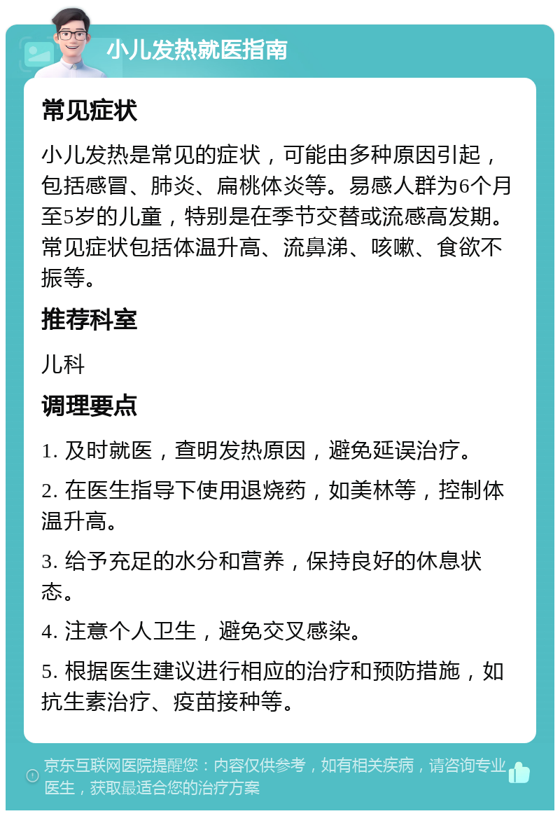 小儿发热就医指南 常见症状 小儿发热是常见的症状，可能由多种原因引起，包括感冒、肺炎、扁桃体炎等。易感人群为6个月至5岁的儿童，特别是在季节交替或流感高发期。常见症状包括体温升高、流鼻涕、咳嗽、食欲不振等。 推荐科室 儿科 调理要点 1. 及时就医，查明发热原因，避免延误治疗。 2. 在医生指导下使用退烧药，如美林等，控制体温升高。 3. 给予充足的水分和营养，保持良好的休息状态。 4. 注意个人卫生，避免交叉感染。 5. 根据医生建议进行相应的治疗和预防措施，如抗生素治疗、疫苗接种等。