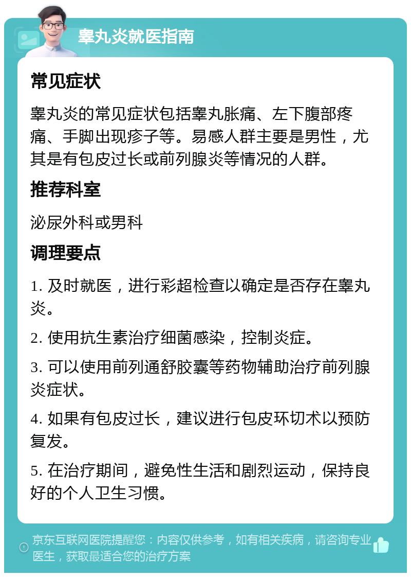 睾丸炎就医指南 常见症状 睾丸炎的常见症状包括睾丸胀痛、左下腹部疼痛、手脚出现疹子等。易感人群主要是男性，尤其是有包皮过长或前列腺炎等情况的人群。 推荐科室 泌尿外科或男科 调理要点 1. 及时就医，进行彩超检查以确定是否存在睾丸炎。 2. 使用抗生素治疗细菌感染，控制炎症。 3. 可以使用前列通舒胶囊等药物辅助治疗前列腺炎症状。 4. 如果有包皮过长，建议进行包皮环切术以预防复发。 5. 在治疗期间，避免性生活和剧烈运动，保持良好的个人卫生习惯。