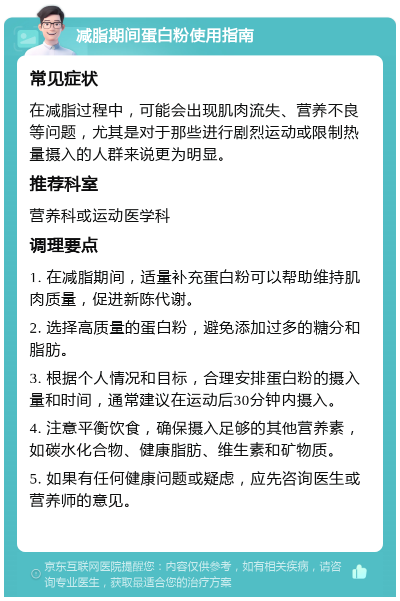 减脂期间蛋白粉使用指南 常见症状 在减脂过程中，可能会出现肌肉流失、营养不良等问题，尤其是对于那些进行剧烈运动或限制热量摄入的人群来说更为明显。 推荐科室 营养科或运动医学科 调理要点 1. 在减脂期间，适量补充蛋白粉可以帮助维持肌肉质量，促进新陈代谢。 2. 选择高质量的蛋白粉，避免添加过多的糖分和脂肪。 3. 根据个人情况和目标，合理安排蛋白粉的摄入量和时间，通常建议在运动后30分钟内摄入。 4. 注意平衡饮食，确保摄入足够的其他营养素，如碳水化合物、健康脂肪、维生素和矿物质。 5. 如果有任何健康问题或疑虑，应先咨询医生或营养师的意见。