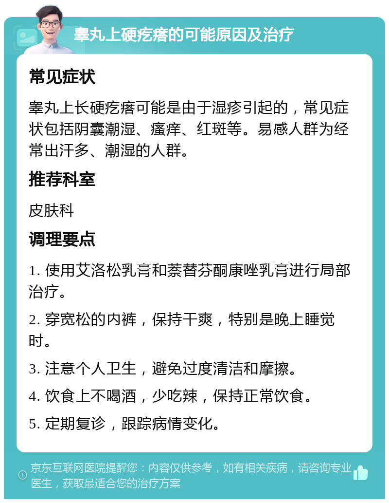 睾丸上硬疙瘩的可能原因及治疗 常见症状 睾丸上长硬疙瘩可能是由于湿疹引起的，常见症状包括阴囊潮湿、瘙痒、红斑等。易感人群为经常出汗多、潮湿的人群。 推荐科室 皮肤科 调理要点 1. 使用艾洛松乳膏和萘替芬酮康唑乳膏进行局部治疗。 2. 穿宽松的内裤，保持干爽，特别是晚上睡觉时。 3. 注意个人卫生，避免过度清洁和摩擦。 4. 饮食上不喝酒，少吃辣，保持正常饮食。 5. 定期复诊，跟踪病情变化。