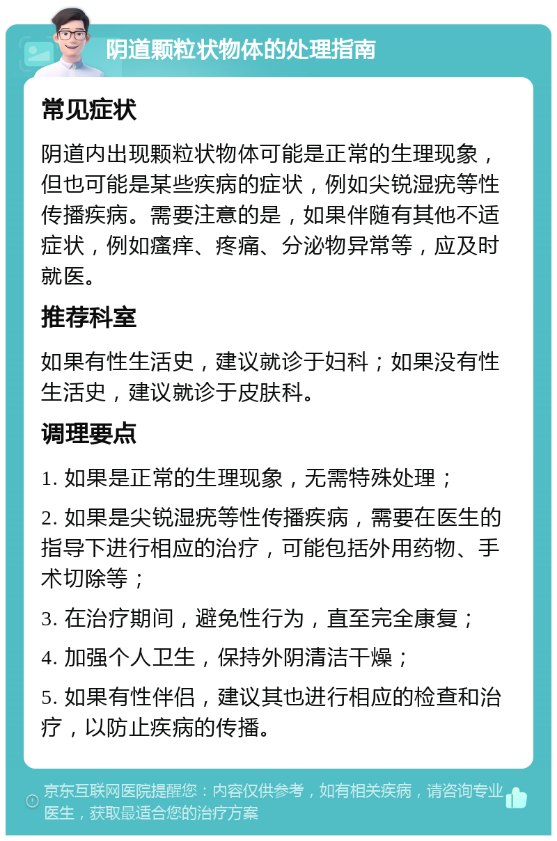 阴道颗粒状物体的处理指南 常见症状 阴道内出现颗粒状物体可能是正常的生理现象，但也可能是某些疾病的症状，例如尖锐湿疣等性传播疾病。需要注意的是，如果伴随有其他不适症状，例如瘙痒、疼痛、分泌物异常等，应及时就医。 推荐科室 如果有性生活史，建议就诊于妇科；如果没有性生活史，建议就诊于皮肤科。 调理要点 1. 如果是正常的生理现象，无需特殊处理； 2. 如果是尖锐湿疣等性传播疾病，需要在医生的指导下进行相应的治疗，可能包括外用药物、手术切除等； 3. 在治疗期间，避免性行为，直至完全康复； 4. 加强个人卫生，保持外阴清洁干燥； 5. 如果有性伴侣，建议其也进行相应的检查和治疗，以防止疾病的传播。