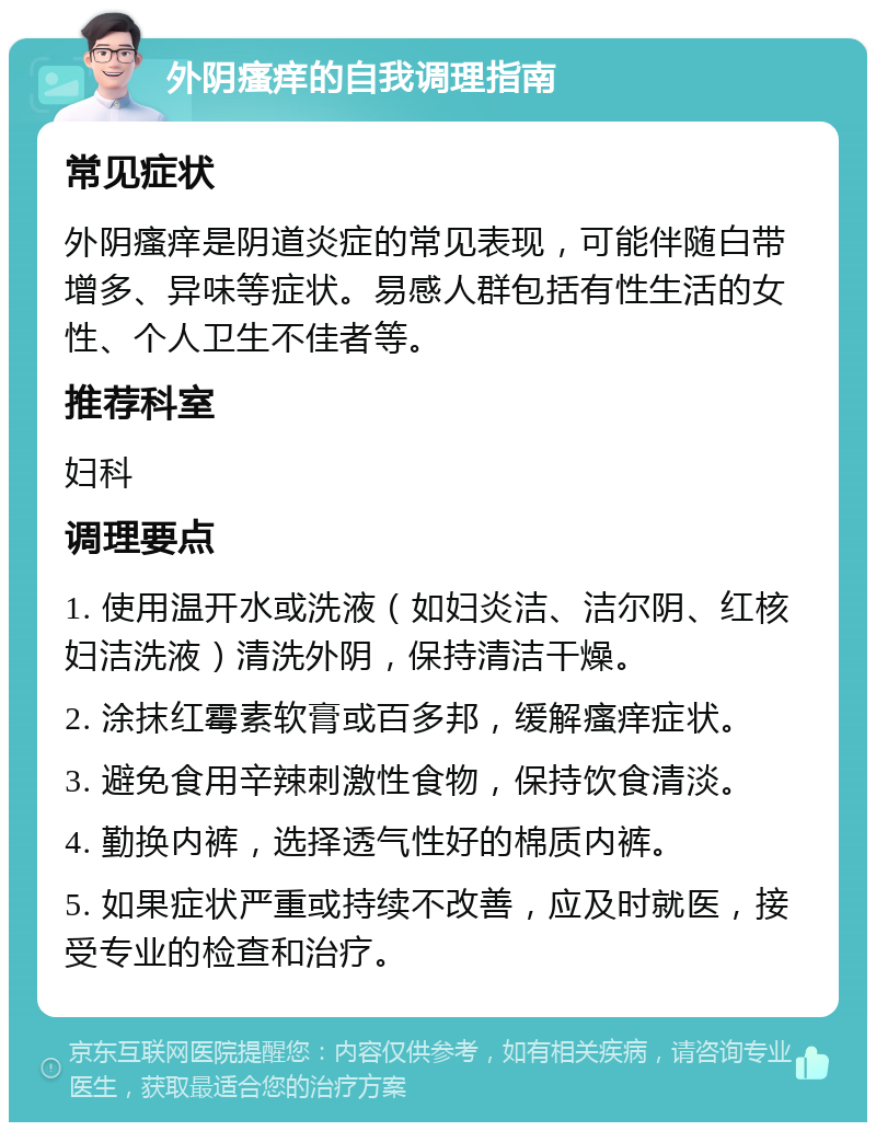 外阴瘙痒的自我调理指南 常见症状 外阴瘙痒是阴道炎症的常见表现，可能伴随白带增多、异味等症状。易感人群包括有性生活的女性、个人卫生不佳者等。 推荐科室 妇科 调理要点 1. 使用温开水或洗液（如妇炎洁、洁尔阴、红核妇洁洗液）清洗外阴，保持清洁干燥。 2. 涂抹红霉素软膏或百多邦，缓解瘙痒症状。 3. 避免食用辛辣刺激性食物，保持饮食清淡。 4. 勤换内裤，选择透气性好的棉质内裤。 5. 如果症状严重或持续不改善，应及时就医，接受专业的检查和治疗。