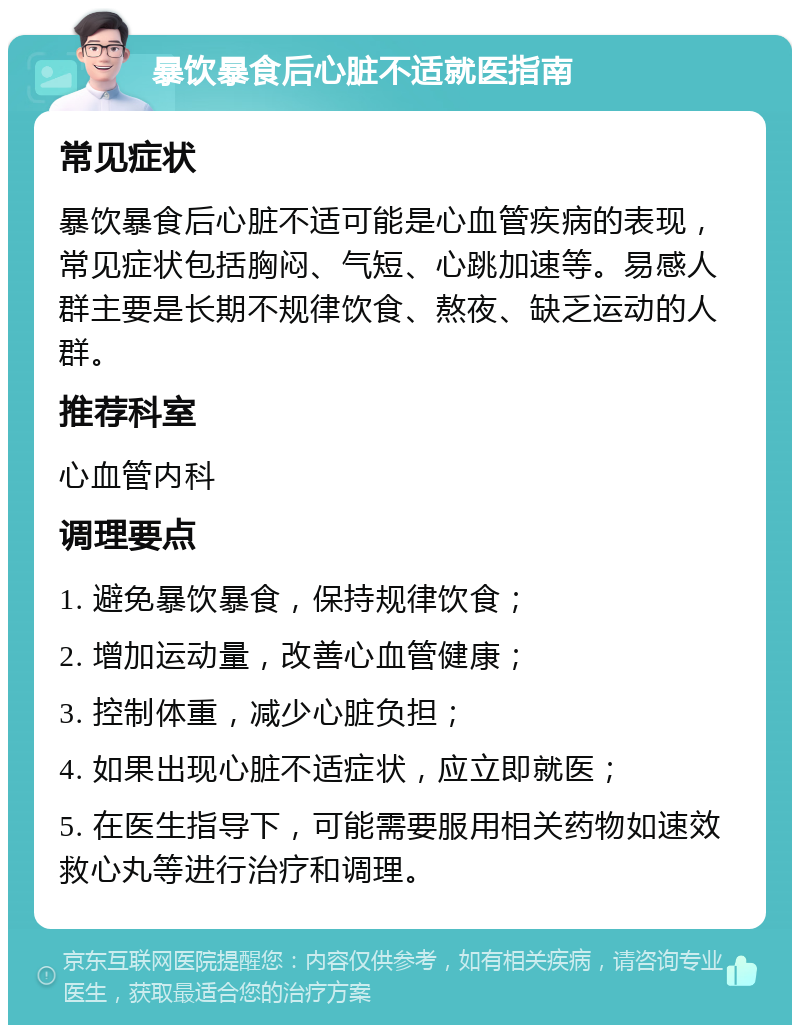 暴饮暴食后心脏不适就医指南 常见症状 暴饮暴食后心脏不适可能是心血管疾病的表现，常见症状包括胸闷、气短、心跳加速等。易感人群主要是长期不规律饮食、熬夜、缺乏运动的人群。 推荐科室 心血管内科 调理要点 1. 避免暴饮暴食，保持规律饮食； 2. 增加运动量，改善心血管健康； 3. 控制体重，减少心脏负担； 4. 如果出现心脏不适症状，应立即就医； 5. 在医生指导下，可能需要服用相关药物如速效救心丸等进行治疗和调理。