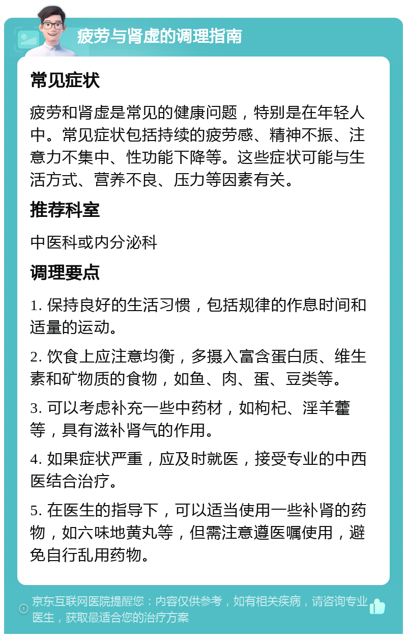 疲劳与肾虚的调理指南 常见症状 疲劳和肾虚是常见的健康问题，特别是在年轻人中。常见症状包括持续的疲劳感、精神不振、注意力不集中、性功能下降等。这些症状可能与生活方式、营养不良、压力等因素有关。 推荐科室 中医科或内分泌科 调理要点 1. 保持良好的生活习惯，包括规律的作息时间和适量的运动。 2. 饮食上应注意均衡，多摄入富含蛋白质、维生素和矿物质的食物，如鱼、肉、蛋、豆类等。 3. 可以考虑补充一些中药材，如枸杞、淫羊藿等，具有滋补肾气的作用。 4. 如果症状严重，应及时就医，接受专业的中西医结合治疗。 5. 在医生的指导下，可以适当使用一些补肾的药物，如六味地黄丸等，但需注意遵医嘱使用，避免自行乱用药物。