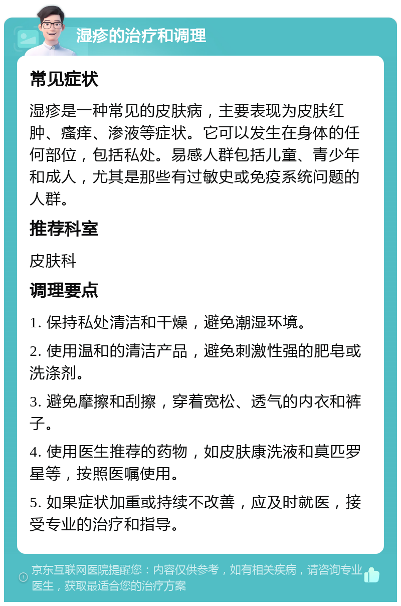 湿疹的治疗和调理 常见症状 湿疹是一种常见的皮肤病，主要表现为皮肤红肿、瘙痒、渗液等症状。它可以发生在身体的任何部位，包括私处。易感人群包括儿童、青少年和成人，尤其是那些有过敏史或免疫系统问题的人群。 推荐科室 皮肤科 调理要点 1. 保持私处清洁和干燥，避免潮湿环境。 2. 使用温和的清洁产品，避免刺激性强的肥皂或洗涤剂。 3. 避免摩擦和刮擦，穿着宽松、透气的内衣和裤子。 4. 使用医生推荐的药物，如皮肤康洗液和莫匹罗星等，按照医嘱使用。 5. 如果症状加重或持续不改善，应及时就医，接受专业的治疗和指导。