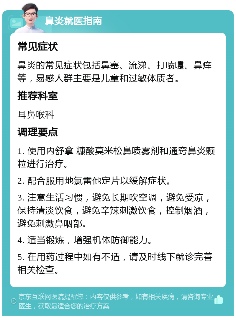 鼻炎就医指南 常见症状 鼻炎的常见症状包括鼻塞、流涕、打喷嚏、鼻痒等，易感人群主要是儿童和过敏体质者。 推荐科室 耳鼻喉科 调理要点 1. 使用内舒拿 糠酸莫米松鼻喷雾剂和通窍鼻炎颗粒进行治疗。 2. 配合服用地氯雷他定片以缓解症状。 3. 注意生活习惯，避免长期吹空调，避免受凉，保持清淡饮食，避免辛辣刺激饮食，控制烟酒，避免刺激鼻咽部。 4. 适当锻炼，增强机体防御能力。 5. 在用药过程中如有不适，请及时线下就诊完善相关检查。