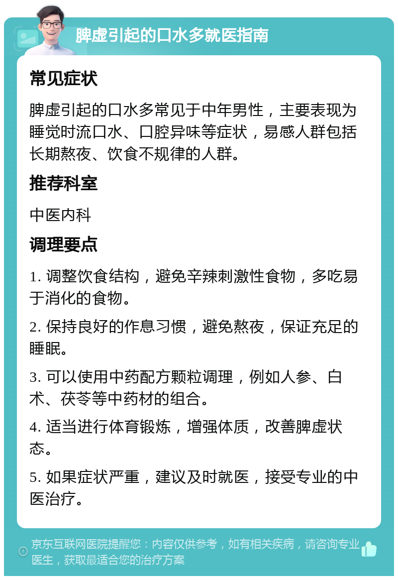 脾虚引起的口水多就医指南 常见症状 脾虚引起的口水多常见于中年男性，主要表现为睡觉时流口水、口腔异味等症状，易感人群包括长期熬夜、饮食不规律的人群。 推荐科室 中医内科 调理要点 1. 调整饮食结构，避免辛辣刺激性食物，多吃易于消化的食物。 2. 保持良好的作息习惯，避免熬夜，保证充足的睡眠。 3. 可以使用中药配方颗粒调理，例如人参、白术、茯苓等中药材的组合。 4. 适当进行体育锻炼，增强体质，改善脾虚状态。 5. 如果症状严重，建议及时就医，接受专业的中医治疗。