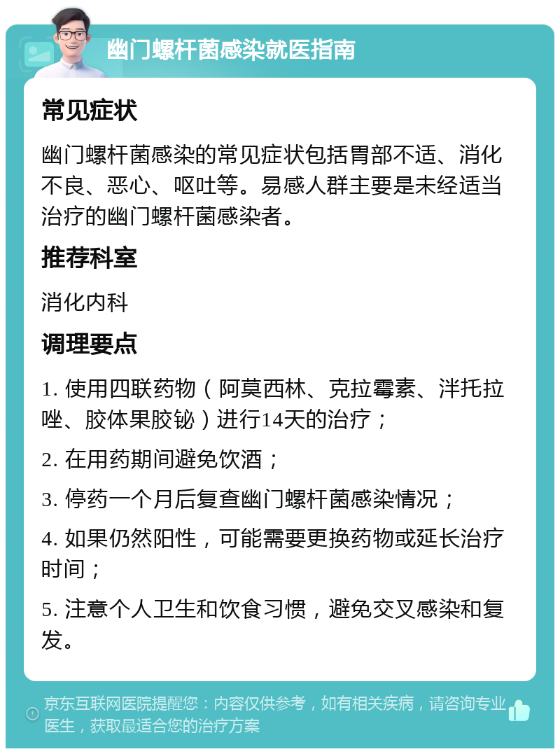 幽门螺杆菌感染就医指南 常见症状 幽门螺杆菌感染的常见症状包括胃部不适、消化不良、恶心、呕吐等。易感人群主要是未经适当治疗的幽门螺杆菌感染者。 推荐科室 消化内科 调理要点 1. 使用四联药物（阿莫西林、克拉霉素、泮托拉唑、胶体果胶铋）进行14天的治疗； 2. 在用药期间避免饮酒； 3. 停药一个月后复查幽门螺杆菌感染情况； 4. 如果仍然阳性，可能需要更换药物或延长治疗时间； 5. 注意个人卫生和饮食习惯，避免交叉感染和复发。