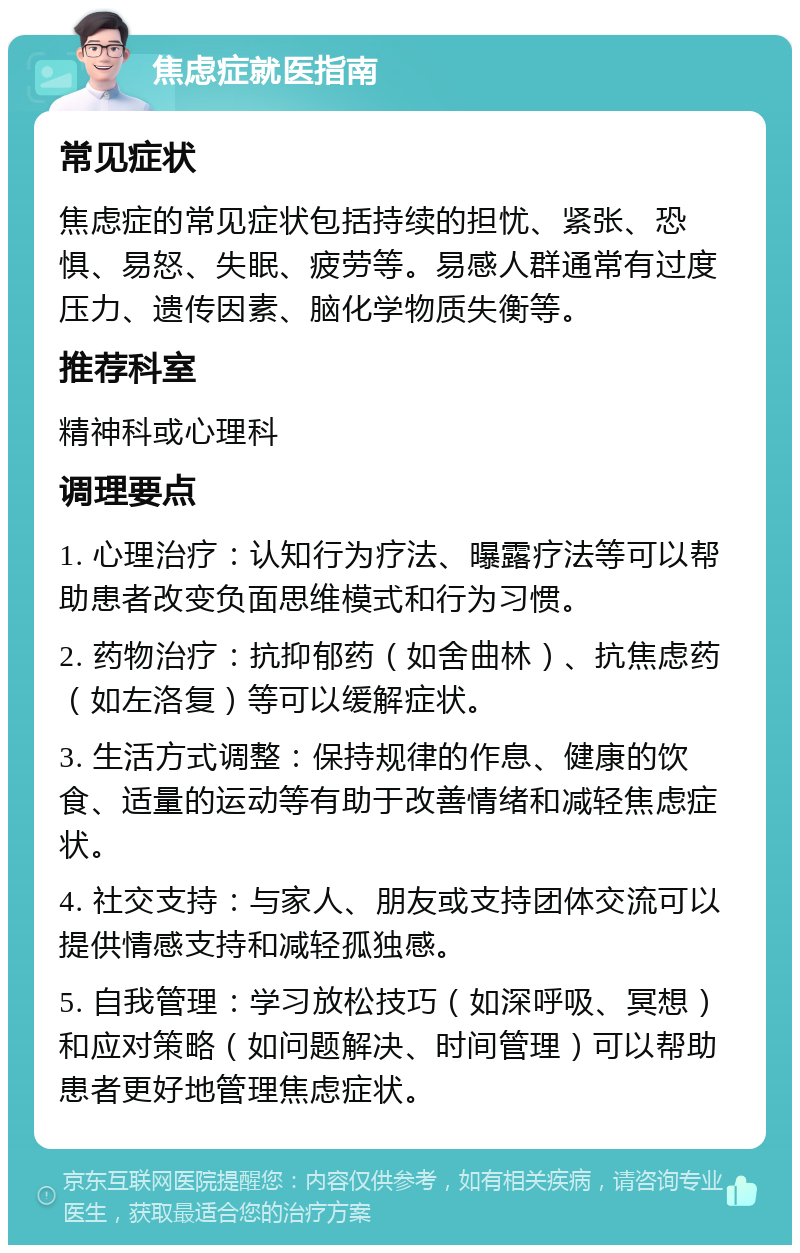 焦虑症就医指南 常见症状 焦虑症的常见症状包括持续的担忧、紧张、恐惧、易怒、失眠、疲劳等。易感人群通常有过度压力、遗传因素、脑化学物质失衡等。 推荐科室 精神科或心理科 调理要点 1. 心理治疗：认知行为疗法、曝露疗法等可以帮助患者改变负面思维模式和行为习惯。 2. 药物治疗：抗抑郁药（如舍曲林）、抗焦虑药（如左洛复）等可以缓解症状。 3. 生活方式调整：保持规律的作息、健康的饮食、适量的运动等有助于改善情绪和减轻焦虑症状。 4. 社交支持：与家人、朋友或支持团体交流可以提供情感支持和减轻孤独感。 5. 自我管理：学习放松技巧（如深呼吸、冥想）和应对策略（如问题解决、时间管理）可以帮助患者更好地管理焦虑症状。