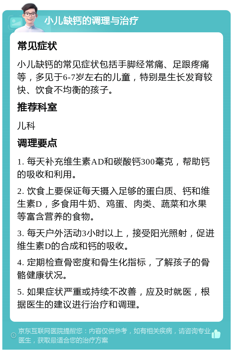 小儿缺钙的调理与治疗 常见症状 小儿缺钙的常见症状包括手脚经常痛、足跟疼痛等，多见于6-7岁左右的儿童，特别是生长发育较快、饮食不均衡的孩子。 推荐科室 儿科 调理要点 1. 每天补充维生素AD和碳酸钙300毫克，帮助钙的吸收和利用。 2. 饮食上要保证每天摄入足够的蛋白质、钙和维生素D，多食用牛奶、鸡蛋、肉类、蔬菜和水果等富含营养的食物。 3. 每天户外活动3小时以上，接受阳光照射，促进维生素D的合成和钙的吸收。 4. 定期检查骨密度和骨生化指标，了解孩子的骨骼健康状况。 5. 如果症状严重或持续不改善，应及时就医，根据医生的建议进行治疗和调理。