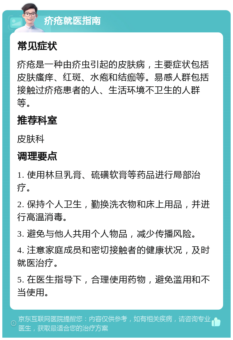 疥疮就医指南 常见症状 疥疮是一种由疥虫引起的皮肤病，主要症状包括皮肤瘙痒、红斑、水疱和结痂等。易感人群包括接触过疥疮患者的人、生活环境不卫生的人群等。 推荐科室 皮肤科 调理要点 1. 使用林旦乳膏、硫磺软膏等药品进行局部治疗。 2. 保持个人卫生，勤换洗衣物和床上用品，并进行高温消毒。 3. 避免与他人共用个人物品，减少传播风险。 4. 注意家庭成员和密切接触者的健康状况，及时就医治疗。 5. 在医生指导下，合理使用药物，避免滥用和不当使用。