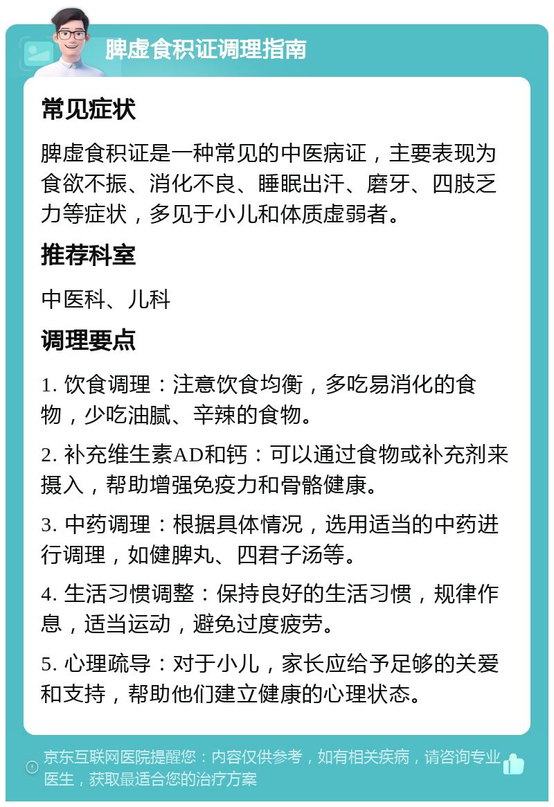 脾虚食积证调理指南 常见症状 脾虚食积证是一种常见的中医病证，主要表现为食欲不振、消化不良、睡眠出汗、磨牙、四肢乏力等症状，多见于小儿和体质虚弱者。 推荐科室 中医科、儿科 调理要点 1. 饮食调理：注意饮食均衡，多吃易消化的食物，少吃油腻、辛辣的食物。 2. 补充维生素AD和钙：可以通过食物或补充剂来摄入，帮助增强免疫力和骨骼健康。 3. 中药调理：根据具体情况，选用适当的中药进行调理，如健脾丸、四君子汤等。 4. 生活习惯调整：保持良好的生活习惯，规律作息，适当运动，避免过度疲劳。 5. 心理疏导：对于小儿，家长应给予足够的关爱和支持，帮助他们建立健康的心理状态。