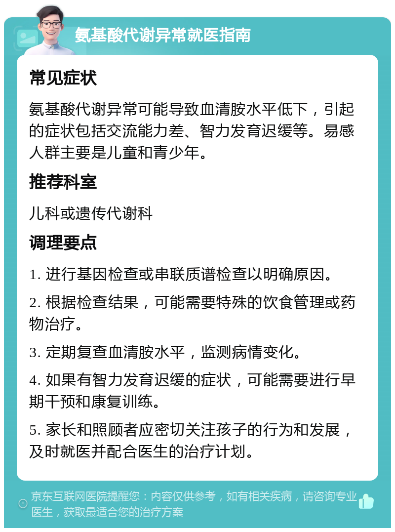 氨基酸代谢异常就医指南 常见症状 氨基酸代谢异常可能导致血清胺水平低下，引起的症状包括交流能力差、智力发育迟缓等。易感人群主要是儿童和青少年。 推荐科室 儿科或遗传代谢科 调理要点 1. 进行基因检查或串联质谱检查以明确原因。 2. 根据检查结果，可能需要特殊的饮食管理或药物治疗。 3. 定期复查血清胺水平，监测病情变化。 4. 如果有智力发育迟缓的症状，可能需要进行早期干预和康复训练。 5. 家长和照顾者应密切关注孩子的行为和发展，及时就医并配合医生的治疗计划。