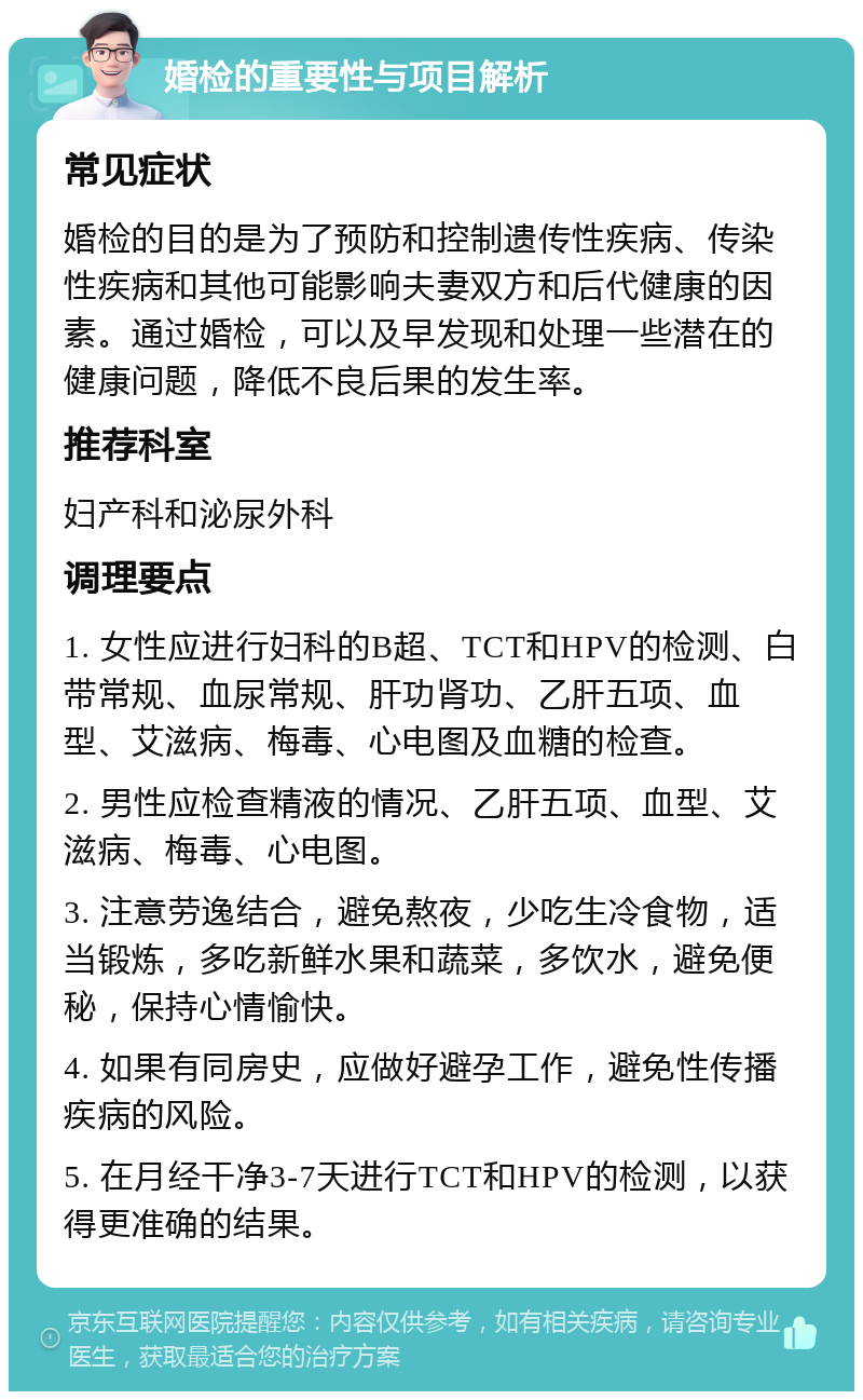 婚检的重要性与项目解析 常见症状 婚检的目的是为了预防和控制遗传性疾病、传染性疾病和其他可能影响夫妻双方和后代健康的因素。通过婚检，可以及早发现和处理一些潜在的健康问题，降低不良后果的发生率。 推荐科室 妇产科和泌尿外科 调理要点 1. 女性应进行妇科的B超、TCT和HPV的检测、白带常规、血尿常规、肝功肾功、乙肝五项、血型、艾滋病、梅毒、心电图及血糖的检查。 2. 男性应检查精液的情况、乙肝五项、血型、艾滋病、梅毒、心电图。 3. 注意劳逸结合，避免熬夜，少吃生冷食物，适当锻炼，多吃新鲜水果和蔬菜，多饮水，避免便秘，保持心情愉快。 4. 如果有同房史，应做好避孕工作，避免性传播疾病的风险。 5. 在月经干净3-7天进行TCT和HPV的检测，以获得更准确的结果。