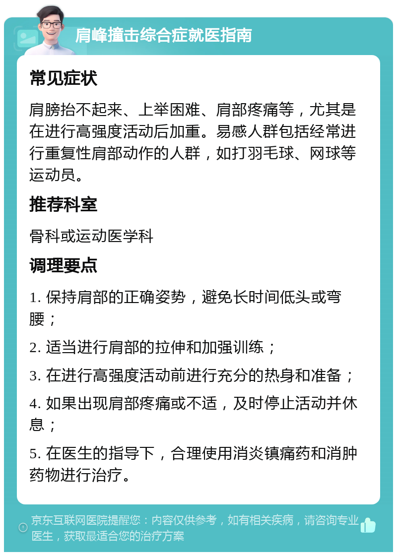 肩峰撞击综合症就医指南 常见症状 肩膀抬不起来、上举困难、肩部疼痛等，尤其是在进行高强度活动后加重。易感人群包括经常进行重复性肩部动作的人群，如打羽毛球、网球等运动员。 推荐科室 骨科或运动医学科 调理要点 1. 保持肩部的正确姿势，避免长时间低头或弯腰； 2. 适当进行肩部的拉伸和加强训练； 3. 在进行高强度活动前进行充分的热身和准备； 4. 如果出现肩部疼痛或不适，及时停止活动并休息； 5. 在医生的指导下，合理使用消炎镇痛药和消肿药物进行治疗。