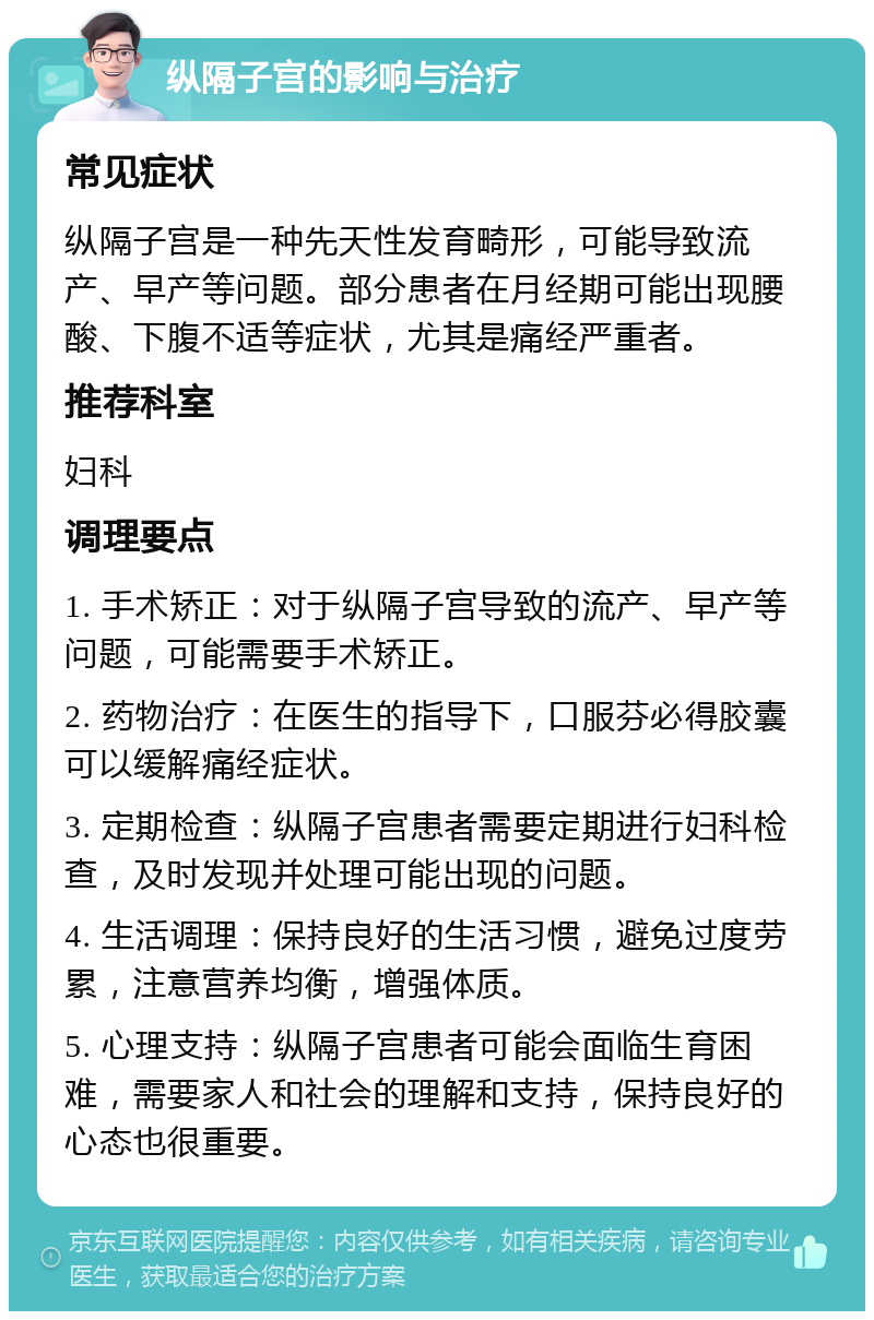 纵隔子宫的影响与治疗 常见症状 纵隔子宫是一种先天性发育畸形，可能导致流产、早产等问题。部分患者在月经期可能出现腰酸、下腹不适等症状，尤其是痛经严重者。 推荐科室 妇科 调理要点 1. 手术矫正：对于纵隔子宫导致的流产、早产等问题，可能需要手术矫正。 2. 药物治疗：在医生的指导下，口服芬必得胶囊可以缓解痛经症状。 3. 定期检查：纵隔子宫患者需要定期进行妇科检查，及时发现并处理可能出现的问题。 4. 生活调理：保持良好的生活习惯，避免过度劳累，注意营养均衡，增强体质。 5. 心理支持：纵隔子宫患者可能会面临生育困难，需要家人和社会的理解和支持，保持良好的心态也很重要。