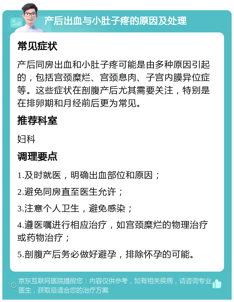 产后出血与小肚子疼的原因及处理 常见症状 产后同房出血和小肚子疼可能是由多种原因引起的，包括宫颈糜烂、宫颈息肉、子宫内膜异位症等。这些症状在剖腹产后尤其需要关注，特别是在排卵期和月经前后更为常见。 推荐科室 妇科 调理要点 1.及时就医，明确出血部位和原因； 2.避免同房直至医生允许； 3.注意个人卫生，避免感染； 4.遵医嘱进行相应治疗，如宫颈糜烂的物理治疗或药物治疗； 5.剖腹产后务必做好避孕，排除怀孕的可能。