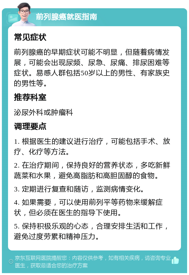 前列腺癌就医指南 常见症状 前列腺癌的早期症状可能不明显，但随着病情发展，可能会出现尿频、尿急、尿痛、排尿困难等症状。易感人群包括50岁以上的男性、有家族史的男性等。 推荐科室 泌尿外科或肿瘤科 调理要点 1. 根据医生的建议进行治疗，可能包括手术、放疗、化疗等方法。 2. 在治疗期间，保持良好的营养状态，多吃新鲜蔬菜和水果，避免高脂肪和高胆固醇的食物。 3. 定期进行复查和随访，监测病情变化。 4. 如果需要，可以使用前列平等药物来缓解症状，但必须在医生的指导下使用。 5. 保持积极乐观的心态，合理安排生活和工作，避免过度劳累和精神压力。