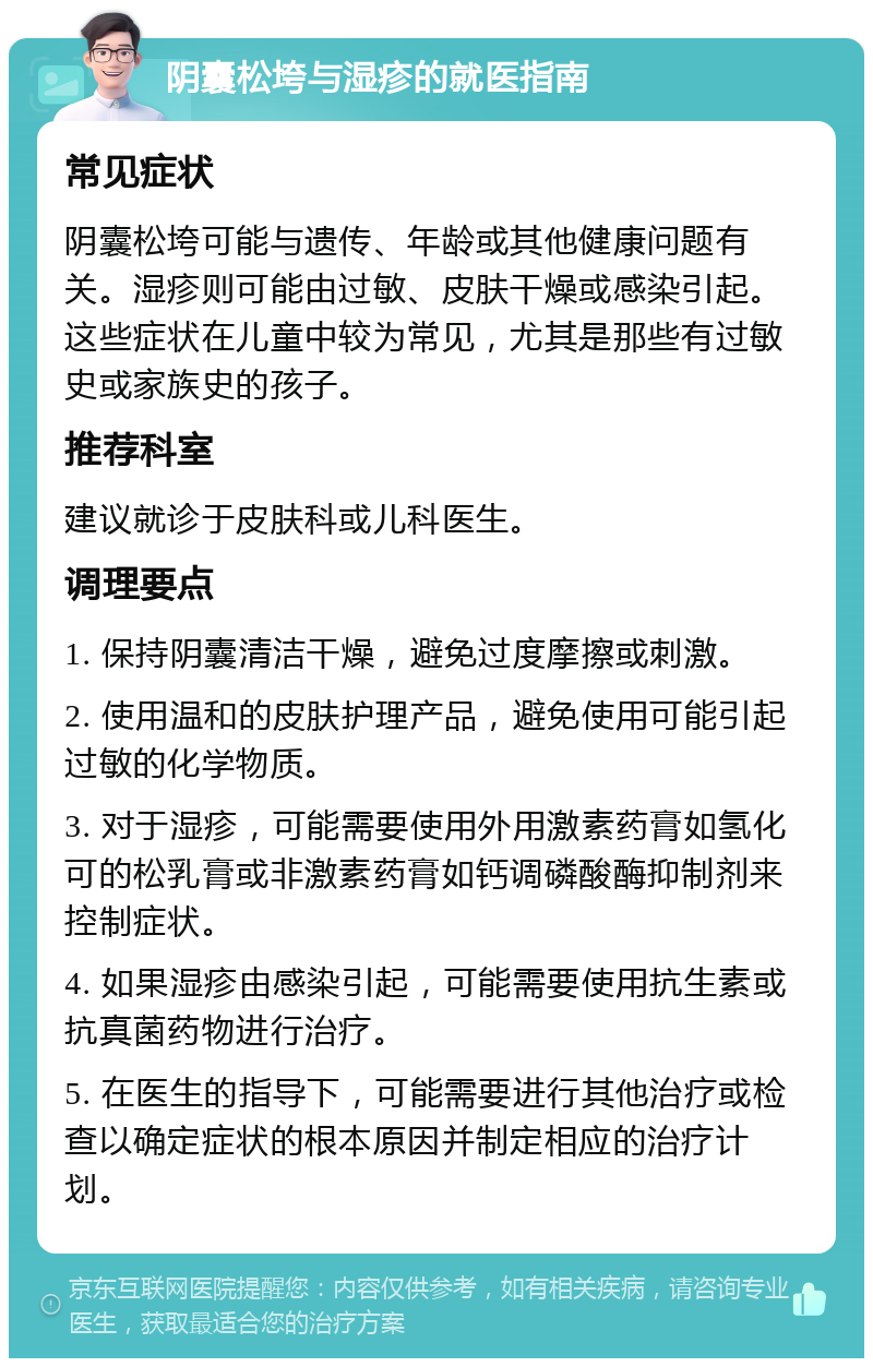 阴囊松垮与湿疹的就医指南 常见症状 阴囊松垮可能与遗传、年龄或其他健康问题有关。湿疹则可能由过敏、皮肤干燥或感染引起。这些症状在儿童中较为常见，尤其是那些有过敏史或家族史的孩子。 推荐科室 建议就诊于皮肤科或儿科医生。 调理要点 1. 保持阴囊清洁干燥，避免过度摩擦或刺激。 2. 使用温和的皮肤护理产品，避免使用可能引起过敏的化学物质。 3. 对于湿疹，可能需要使用外用激素药膏如氢化可的松乳膏或非激素药膏如钙调磷酸酶抑制剂来控制症状。 4. 如果湿疹由感染引起，可能需要使用抗生素或抗真菌药物进行治疗。 5. 在医生的指导下，可能需要进行其他治疗或检查以确定症状的根本原因并制定相应的治疗计划。