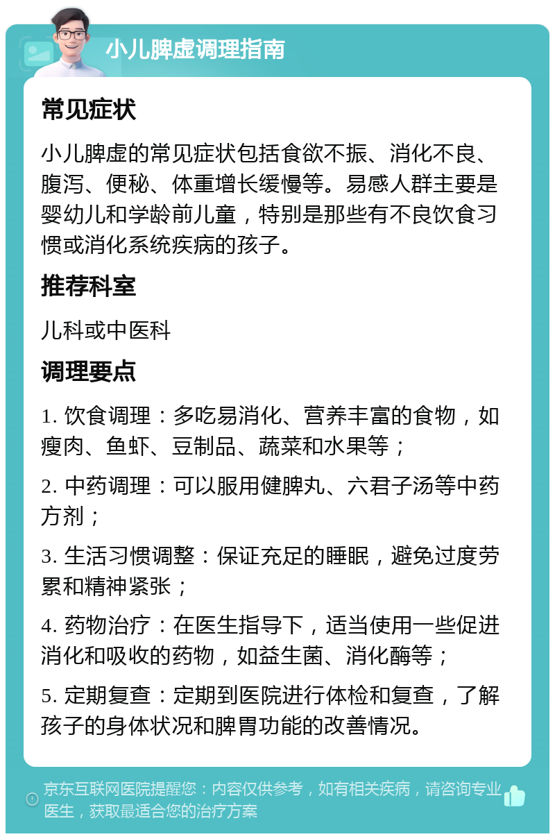 小儿脾虚调理指南 常见症状 小儿脾虚的常见症状包括食欲不振、消化不良、腹泻、便秘、体重增长缓慢等。易感人群主要是婴幼儿和学龄前儿童，特别是那些有不良饮食习惯或消化系统疾病的孩子。 推荐科室 儿科或中医科 调理要点 1. 饮食调理：多吃易消化、营养丰富的食物，如瘦肉、鱼虾、豆制品、蔬菜和水果等； 2. 中药调理：可以服用健脾丸、六君子汤等中药方剂； 3. 生活习惯调整：保证充足的睡眠，避免过度劳累和精神紧张； 4. 药物治疗：在医生指导下，适当使用一些促进消化和吸收的药物，如益生菌、消化酶等； 5. 定期复查：定期到医院进行体检和复查，了解孩子的身体状况和脾胃功能的改善情况。