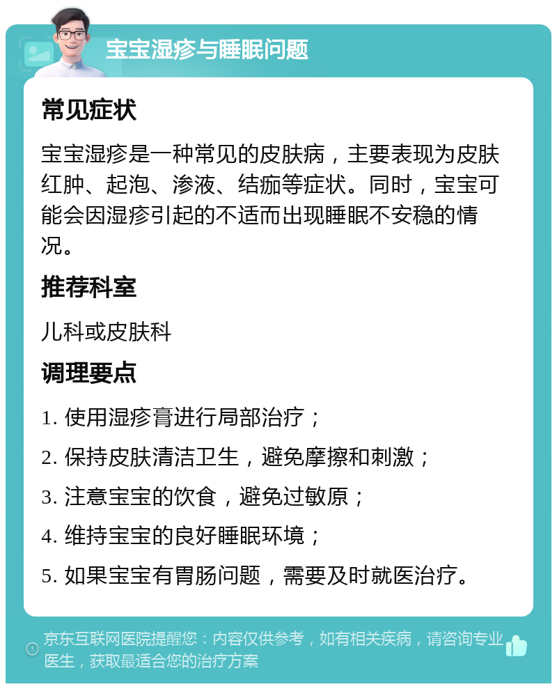 宝宝湿疹与睡眠问题 常见症状 宝宝湿疹是一种常见的皮肤病，主要表现为皮肤红肿、起泡、渗液、结痂等症状。同时，宝宝可能会因湿疹引起的不适而出现睡眠不安稳的情况。 推荐科室 儿科或皮肤科 调理要点 1. 使用湿疹膏进行局部治疗； 2. 保持皮肤清洁卫生，避免摩擦和刺激； 3. 注意宝宝的饮食，避免过敏原； 4. 维持宝宝的良好睡眠环境； 5. 如果宝宝有胃肠问题，需要及时就医治疗。