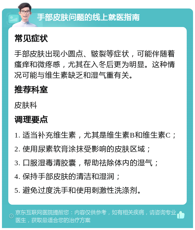 手部皮肤问题的线上就医指南 常见症状 手部皮肤出现小圆点、皲裂等症状，可能伴随着瘙痒和微疼感，尤其在入冬后更为明显。这种情况可能与维生素缺乏和湿气重有关。 推荐科室 皮肤科 调理要点 1. 适当补充维生素，尤其是维生素B和维生素C； 2. 使用尿素软膏涂抹受影响的皮肤区域； 3. 口服湿毒清胶囊，帮助祛除体内的湿气； 4. 保持手部皮肤的清洁和湿润； 5. 避免过度洗手和使用刺激性洗涤剂。