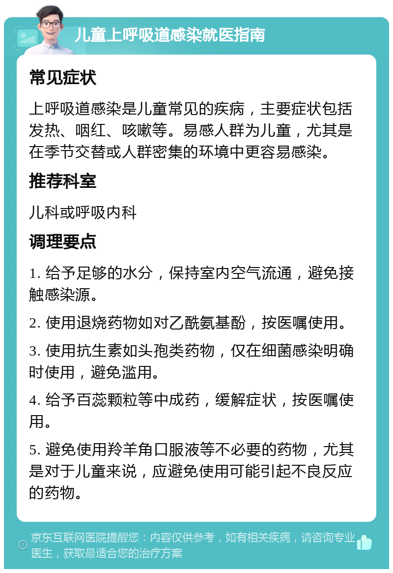 儿童上呼吸道感染就医指南 常见症状 上呼吸道感染是儿童常见的疾病，主要症状包括发热、咽红、咳嗽等。易感人群为儿童，尤其是在季节交替或人群密集的环境中更容易感染。 推荐科室 儿科或呼吸内科 调理要点 1. 给予足够的水分，保持室内空气流通，避免接触感染源。 2. 使用退烧药物如对乙酰氨基酚，按医嘱使用。 3. 使用抗生素如头孢类药物，仅在细菌感染明确时使用，避免滥用。 4. 给予百蕊颗粒等中成药，缓解症状，按医嘱使用。 5. 避免使用羚羊角口服液等不必要的药物，尤其是对于儿童来说，应避免使用可能引起不良反应的药物。