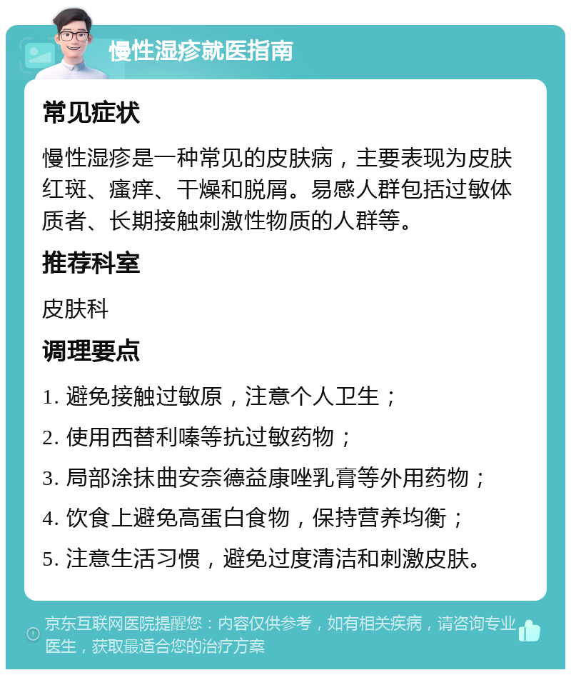 慢性湿疹就医指南 常见症状 慢性湿疹是一种常见的皮肤病，主要表现为皮肤红斑、瘙痒、干燥和脱屑。易感人群包括过敏体质者、长期接触刺激性物质的人群等。 推荐科室 皮肤科 调理要点 1. 避免接触过敏原，注意个人卫生； 2. 使用西替利嗪等抗过敏药物； 3. 局部涂抹曲安奈德益康唑乳膏等外用药物； 4. 饮食上避免高蛋白食物，保持营养均衡； 5. 注意生活习惯，避免过度清洁和刺激皮肤。