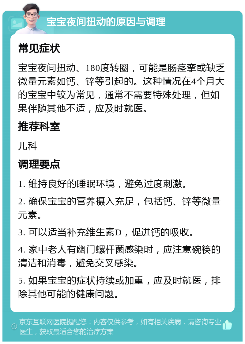 宝宝夜间扭动的原因与调理 常见症状 宝宝夜间扭动、180度转圈，可能是肠痉挛或缺乏微量元素如钙、锌等引起的。这种情况在4个月大的宝宝中较为常见，通常不需要特殊处理，但如果伴随其他不适，应及时就医。 推荐科室 儿科 调理要点 1. 维持良好的睡眠环境，避免过度刺激。 2. 确保宝宝的营养摄入充足，包括钙、锌等微量元素。 3. 可以适当补充维生素D，促进钙的吸收。 4. 家中老人有幽门螺杆菌感染时，应注意碗筷的清洁和消毒，避免交叉感染。 5. 如果宝宝的症状持续或加重，应及时就医，排除其他可能的健康问题。