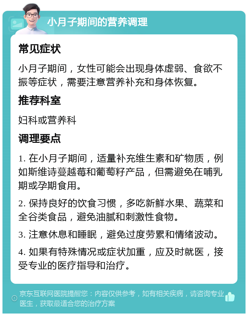 小月子期间的营养调理 常见症状 小月子期间，女性可能会出现身体虚弱、食欲不振等症状，需要注意营养补充和身体恢复。 推荐科室 妇科或营养科 调理要点 1. 在小月子期间，适量补充维生素和矿物质，例如斯维诗蔓越莓和葡萄籽产品，但需避免在哺乳期或孕期食用。 2. 保持良好的饮食习惯，多吃新鲜水果、蔬菜和全谷类食品，避免油腻和刺激性食物。 3. 注意休息和睡眠，避免过度劳累和情绪波动。 4. 如果有特殊情况或症状加重，应及时就医，接受专业的医疗指导和治疗。