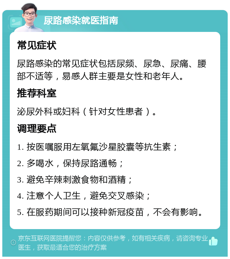 尿路感染就医指南 常见症状 尿路感染的常见症状包括尿频、尿急、尿痛、腰部不适等，易感人群主要是女性和老年人。 推荐科室 泌尿外科或妇科（针对女性患者）。 调理要点 1. 按医嘱服用左氧氟沙星胶囊等抗生素； 2. 多喝水，保持尿路通畅； 3. 避免辛辣刺激食物和酒精； 4. 注意个人卫生，避免交叉感染； 5. 在服药期间可以接种新冠疫苗，不会有影响。